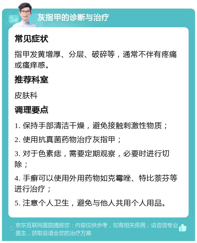 灰指甲的诊断与治疗 常见症状 指甲发黄增厚、分层、破碎等，通常不伴有疼痛或瘙痒感。 推荐科室 皮肤科 调理要点 1. 保持手部清洁干燥，避免接触刺激性物质； 2. 使用抗真菌药物治疗灰指甲； 3. 对于色素痣，需要定期观察，必要时进行切除； 4. 手癣可以使用外用药物如克霉唑、特比萘芬等进行治疗； 5. 注意个人卫生，避免与他人共用个人用品。