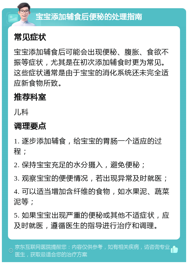 宝宝添加辅食后便秘的处理指南 常见症状 宝宝添加辅食后可能会出现便秘、腹胀、食欲不振等症状，尤其是在初次添加辅食时更为常见。这些症状通常是由于宝宝的消化系统还未完全适应新食物所致。 推荐科室 儿科 调理要点 1. 逐步添加辅食，给宝宝的胃肠一个适应的过程； 2. 保持宝宝充足的水分摄入，避免便秘； 3. 观察宝宝的便便情况，若出现异常及时就医； 4. 可以适当增加含纤维的食物，如水果泥、蔬菜泥等； 5. 如果宝宝出现严重的便秘或其他不适症状，应及时就医，遵循医生的指导进行治疗和调理。