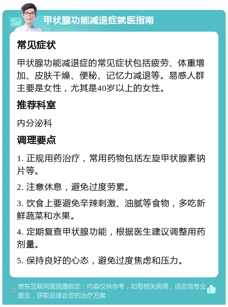 甲状腺功能减退症就医指南 常见症状 甲状腺功能减退症的常见症状包括疲劳、体重增加、皮肤干燥、便秘、记忆力减退等。易感人群主要是女性，尤其是40岁以上的女性。 推荐科室 内分泌科 调理要点 1. 正规用药治疗，常用药物包括左旋甲状腺素钠片等。 2. 注意休息，避免过度劳累。 3. 饮食上要避免辛辣刺激、油腻等食物，多吃新鲜蔬菜和水果。 4. 定期复查甲状腺功能，根据医生建议调整用药剂量。 5. 保持良好的心态，避免过度焦虑和压力。