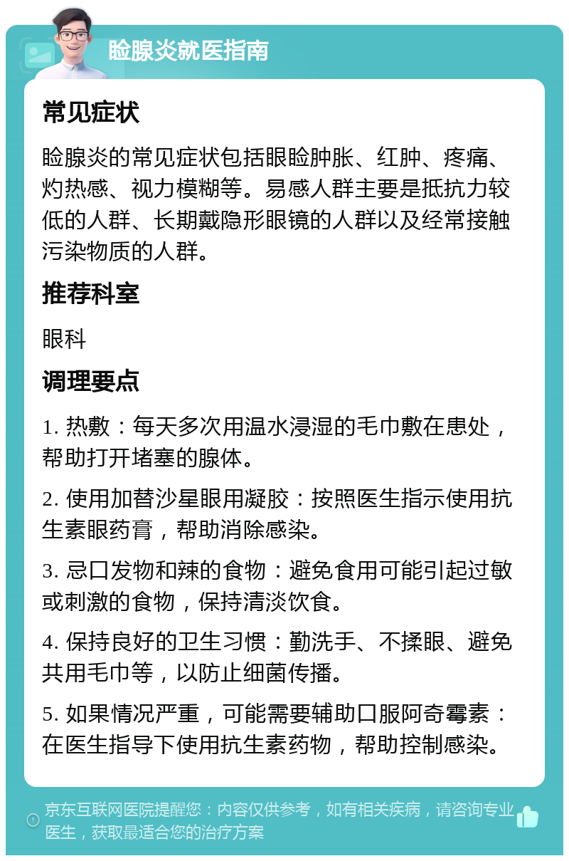 睑腺炎就医指南 常见症状 睑腺炎的常见症状包括眼睑肿胀、红肿、疼痛、灼热感、视力模糊等。易感人群主要是抵抗力较低的人群、长期戴隐形眼镜的人群以及经常接触污染物质的人群。 推荐科室 眼科 调理要点 1. 热敷：每天多次用温水浸湿的毛巾敷在患处，帮助打开堵塞的腺体。 2. 使用加替沙星眼用凝胶：按照医生指示使用抗生素眼药膏，帮助消除感染。 3. 忌口发物和辣的食物：避免食用可能引起过敏或刺激的食物，保持清淡饮食。 4. 保持良好的卫生习惯：勤洗手、不揉眼、避免共用毛巾等，以防止细菌传播。 5. 如果情况严重，可能需要辅助口服阿奇霉素：在医生指导下使用抗生素药物，帮助控制感染。