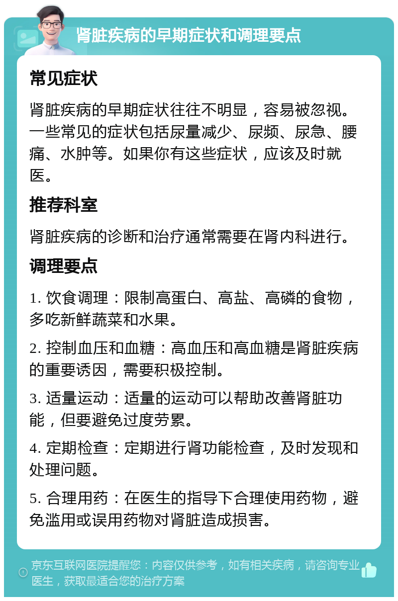 肾脏疾病的早期症状和调理要点 常见症状 肾脏疾病的早期症状往往不明显，容易被忽视。一些常见的症状包括尿量减少、尿频、尿急、腰痛、水肿等。如果你有这些症状，应该及时就医。 推荐科室 肾脏疾病的诊断和治疗通常需要在肾内科进行。 调理要点 1. 饮食调理：限制高蛋白、高盐、高磷的食物，多吃新鲜蔬菜和水果。 2. 控制血压和血糖：高血压和高血糖是肾脏疾病的重要诱因，需要积极控制。 3. 适量运动：适量的运动可以帮助改善肾脏功能，但要避免过度劳累。 4. 定期检查：定期进行肾功能检查，及时发现和处理问题。 5. 合理用药：在医生的指导下合理使用药物，避免滥用或误用药物对肾脏造成损害。