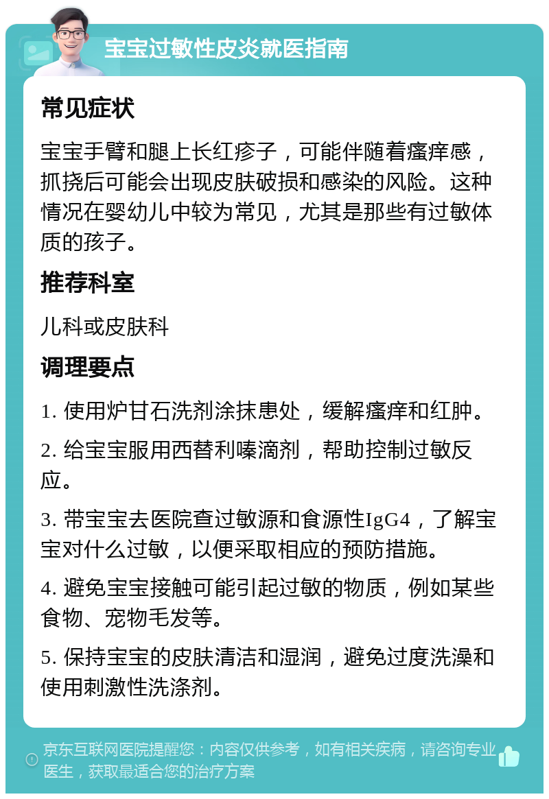 宝宝过敏性皮炎就医指南 常见症状 宝宝手臂和腿上长红疹子，可能伴随着瘙痒感，抓挠后可能会出现皮肤破损和感染的风险。这种情况在婴幼儿中较为常见，尤其是那些有过敏体质的孩子。 推荐科室 儿科或皮肤科 调理要点 1. 使用炉甘石洗剂涂抹患处，缓解瘙痒和红肿。 2. 给宝宝服用西替利嗪滴剂，帮助控制过敏反应。 3. 带宝宝去医院查过敏源和食源性IgG4，了解宝宝对什么过敏，以便采取相应的预防措施。 4. 避免宝宝接触可能引起过敏的物质，例如某些食物、宠物毛发等。 5. 保持宝宝的皮肤清洁和湿润，避免过度洗澡和使用刺激性洗涤剂。