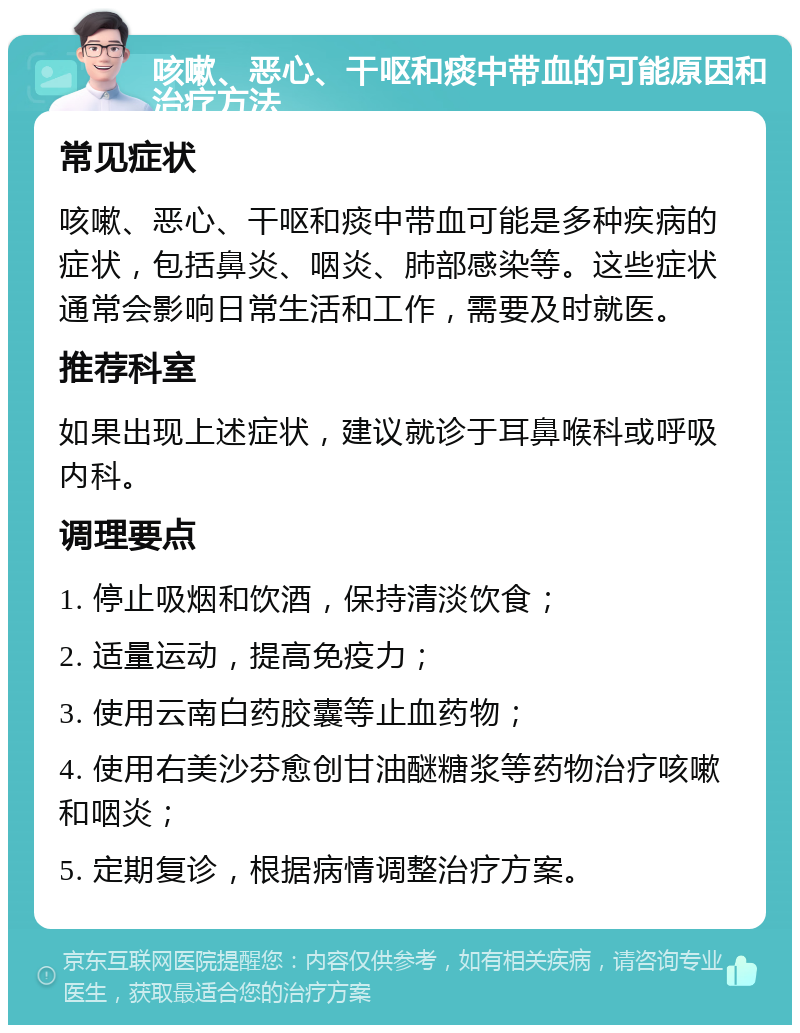 咳嗽、恶心、干呕和痰中带血的可能原因和治疗方法 常见症状 咳嗽、恶心、干呕和痰中带血可能是多种疾病的症状，包括鼻炎、咽炎、肺部感染等。这些症状通常会影响日常生活和工作，需要及时就医。 推荐科室 如果出现上述症状，建议就诊于耳鼻喉科或呼吸内科。 调理要点 1. 停止吸烟和饮酒，保持清淡饮食； 2. 适量运动，提高免疫力； 3. 使用云南白药胶囊等止血药物； 4. 使用右美沙芬愈创甘油醚糖浆等药物治疗咳嗽和咽炎； 5. 定期复诊，根据病情调整治疗方案。