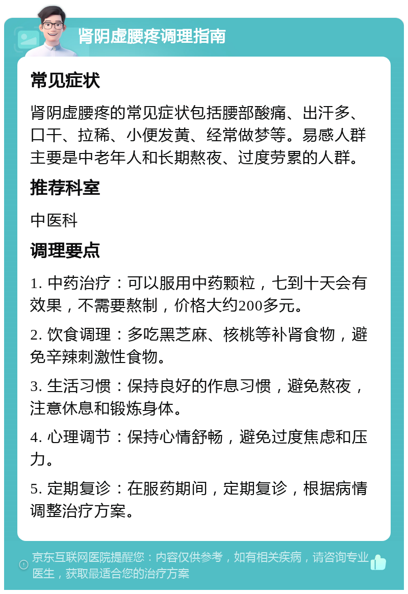 肾阴虚腰疼调理指南 常见症状 肾阴虚腰疼的常见症状包括腰部酸痛、出汗多、口干、拉稀、小便发黄、经常做梦等。易感人群主要是中老年人和长期熬夜、过度劳累的人群。 推荐科室 中医科 调理要点 1. 中药治疗：可以服用中药颗粒，七到十天会有效果，不需要熬制，价格大约200多元。 2. 饮食调理：多吃黑芝麻、核桃等补肾食物，避免辛辣刺激性食物。 3. 生活习惯：保持良好的作息习惯，避免熬夜，注意休息和锻炼身体。 4. 心理调节：保持心情舒畅，避免过度焦虑和压力。 5. 定期复诊：在服药期间，定期复诊，根据病情调整治疗方案。