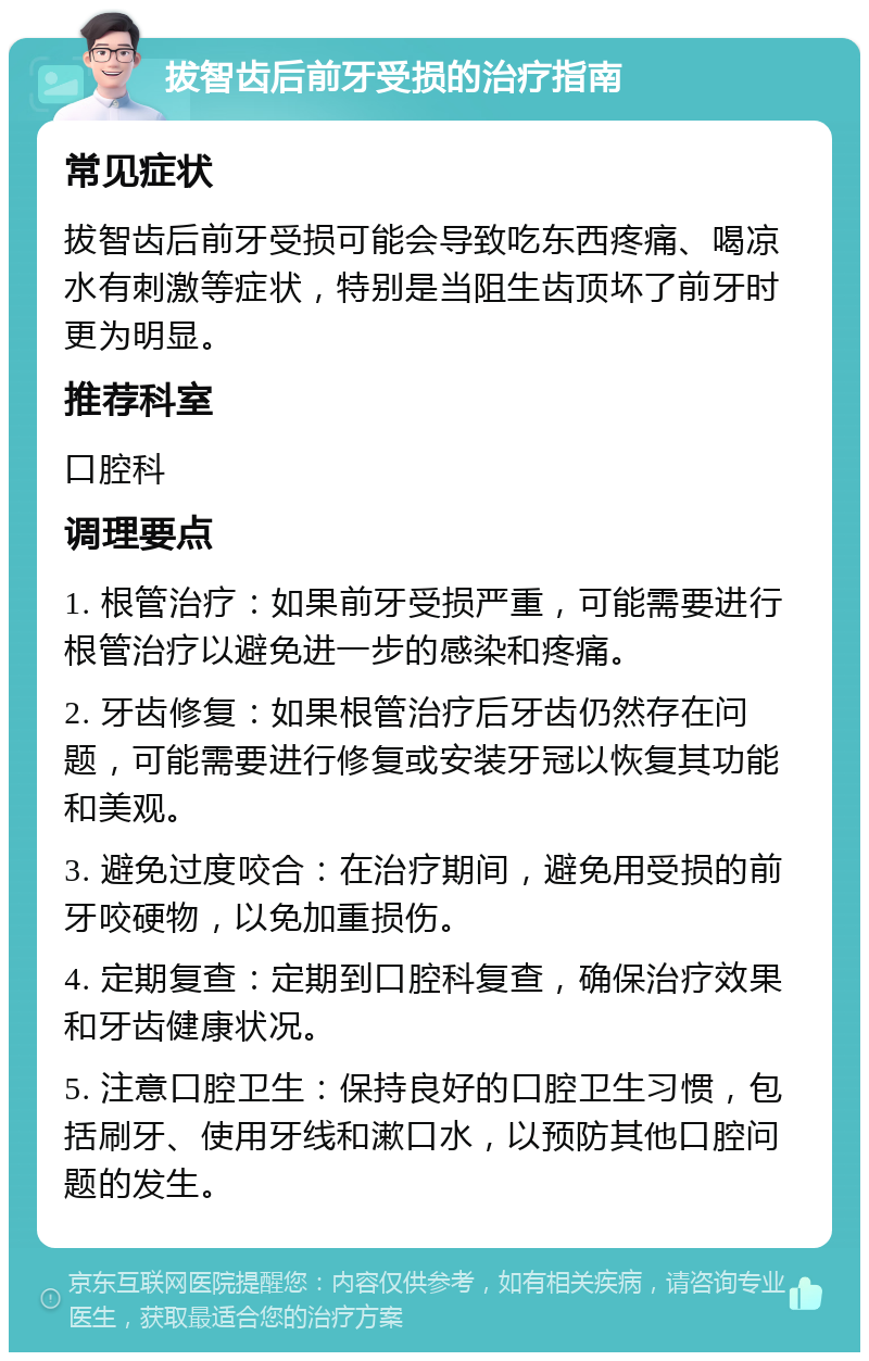 拔智齿后前牙受损的治疗指南 常见症状 拔智齿后前牙受损可能会导致吃东西疼痛、喝凉水有刺激等症状，特别是当阻生齿顶坏了前牙时更为明显。 推荐科室 口腔科 调理要点 1. 根管治疗：如果前牙受损严重，可能需要进行根管治疗以避免进一步的感染和疼痛。 2. 牙齿修复：如果根管治疗后牙齿仍然存在问题，可能需要进行修复或安装牙冠以恢复其功能和美观。 3. 避免过度咬合：在治疗期间，避免用受损的前牙咬硬物，以免加重损伤。 4. 定期复查：定期到口腔科复查，确保治疗效果和牙齿健康状况。 5. 注意口腔卫生：保持良好的口腔卫生习惯，包括刷牙、使用牙线和漱口水，以预防其他口腔问题的发生。