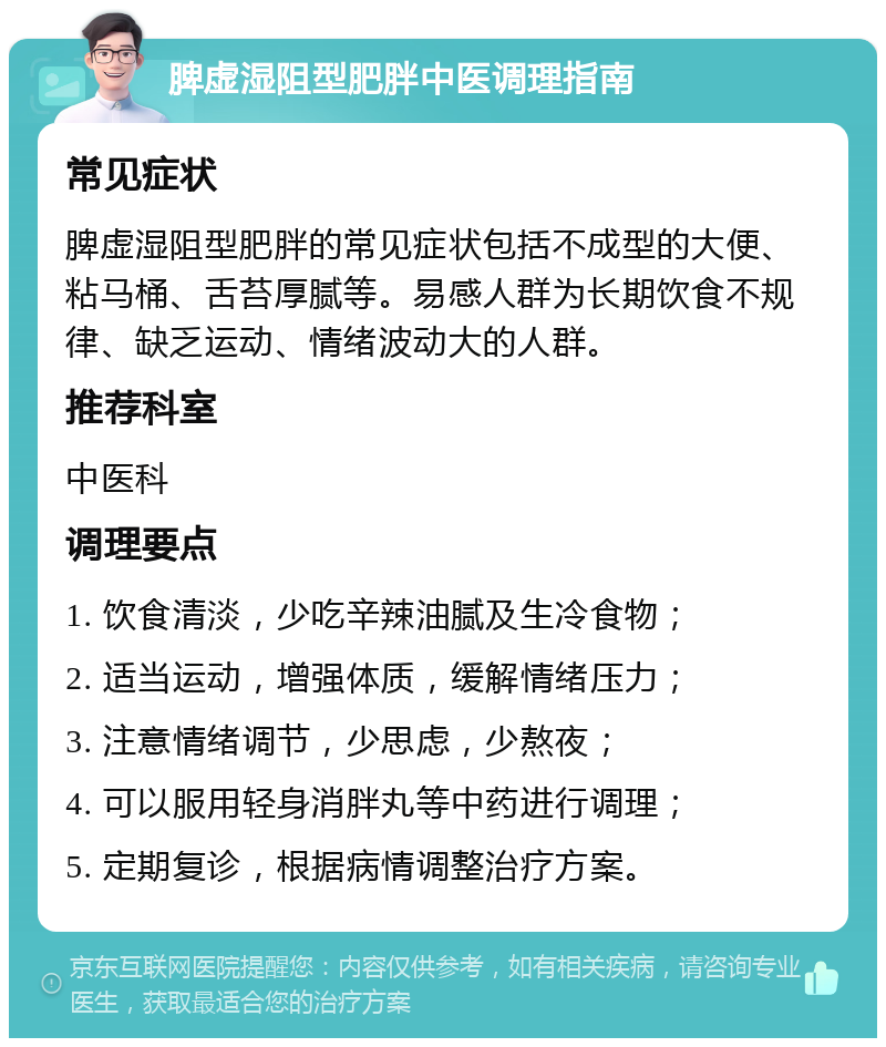 脾虚湿阻型肥胖中医调理指南 常见症状 脾虚湿阻型肥胖的常见症状包括不成型的大便、粘马桶、舌苔厚腻等。易感人群为长期饮食不规律、缺乏运动、情绪波动大的人群。 推荐科室 中医科 调理要点 1. 饮食清淡，少吃辛辣油腻及生冷食物； 2. 适当运动，增强体质，缓解情绪压力； 3. 注意情绪调节，少思虑，少熬夜； 4. 可以服用轻身消胖丸等中药进行调理； 5. 定期复诊，根据病情调整治疗方案。