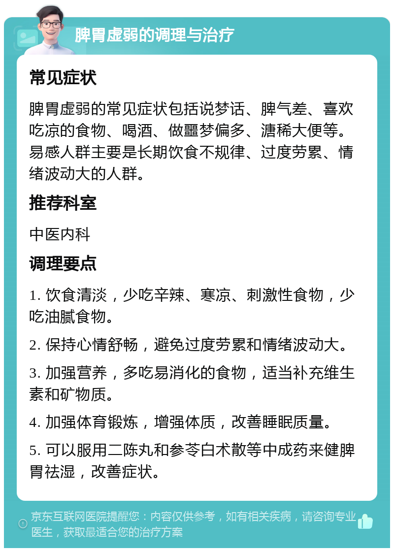 脾胃虚弱的调理与治疗 常见症状 脾胃虚弱的常见症状包括说梦话、脾气差、喜欢吃凉的食物、喝酒、做噩梦偏多、溏稀大便等。易感人群主要是长期饮食不规律、过度劳累、情绪波动大的人群。 推荐科室 中医内科 调理要点 1. 饮食清淡，少吃辛辣、寒凉、刺激性食物，少吃油腻食物。 2. 保持心情舒畅，避免过度劳累和情绪波动大。 3. 加强营养，多吃易消化的食物，适当补充维生素和矿物质。 4. 加强体育锻炼，增强体质，改善睡眠质量。 5. 可以服用二陈丸和参苓白术散等中成药来健脾胃祛湿，改善症状。