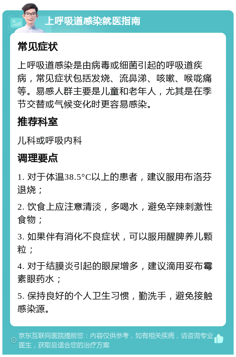 上呼吸道感染就医指南 常见症状 上呼吸道感染是由病毒或细菌引起的呼吸道疾病，常见症状包括发烧、流鼻涕、咳嗽、喉咙痛等。易感人群主要是儿童和老年人，尤其是在季节交替或气候变化时更容易感染。 推荐科室 儿科或呼吸内科 调理要点 1. 对于体温38.5°C以上的患者，建议服用布洛芬退烧； 2. 饮食上应注意清淡，多喝水，避免辛辣刺激性食物； 3. 如果伴有消化不良症状，可以服用醒脾养儿颗粒； 4. 对于结膜炎引起的眼屎增多，建议滴用妥布霉素眼药水； 5. 保持良好的个人卫生习惯，勤洗手，避免接触感染源。