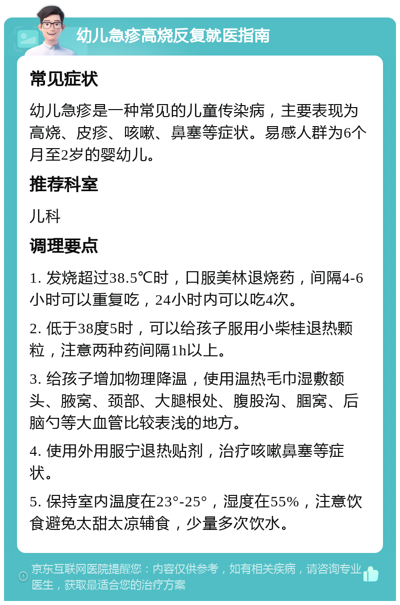 幼儿急疹高烧反复就医指南 常见症状 幼儿急疹是一种常见的儿童传染病，主要表现为高烧、皮疹、咳嗽、鼻塞等症状。易感人群为6个月至2岁的婴幼儿。 推荐科室 儿科 调理要点 1. 发烧超过38.5℃时，口服美林退烧药，间隔4-6小时可以重复吃，24小时内可以吃4次。 2. 低于38度5时，可以给孩子服用小柴桂退热颗粒，注意两种药间隔1h以上。 3. 给孩子增加物理降温，使用温热毛巾湿敷额头、腋窝、颈部、大腿根处、腹股沟、腘窝、后脑勺等大血管比较表浅的地方。 4. 使用外用服宁退热贴剂，治疗咳嗽鼻塞等症状。 5. 保持室内温度在23°-25°，湿度在55%，注意饮食避免太甜太凉辅食，少量多次饮水。