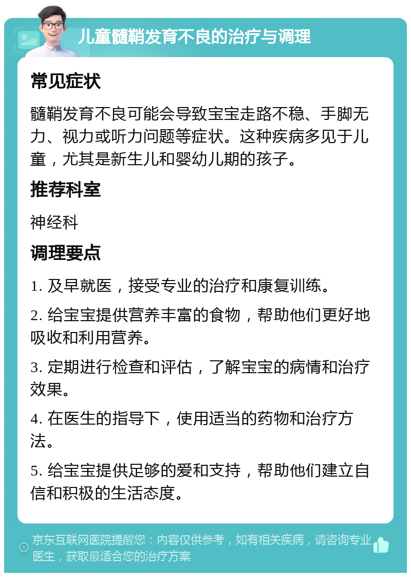 儿童髓鞘发育不良的治疗与调理 常见症状 髓鞘发育不良可能会导致宝宝走路不稳、手脚无力、视力或听力问题等症状。这种疾病多见于儿童，尤其是新生儿和婴幼儿期的孩子。 推荐科室 神经科 调理要点 1. 及早就医，接受专业的治疗和康复训练。 2. 给宝宝提供营养丰富的食物，帮助他们更好地吸收和利用营养。 3. 定期进行检查和评估，了解宝宝的病情和治疗效果。 4. 在医生的指导下，使用适当的药物和治疗方法。 5. 给宝宝提供足够的爱和支持，帮助他们建立自信和积极的生活态度。