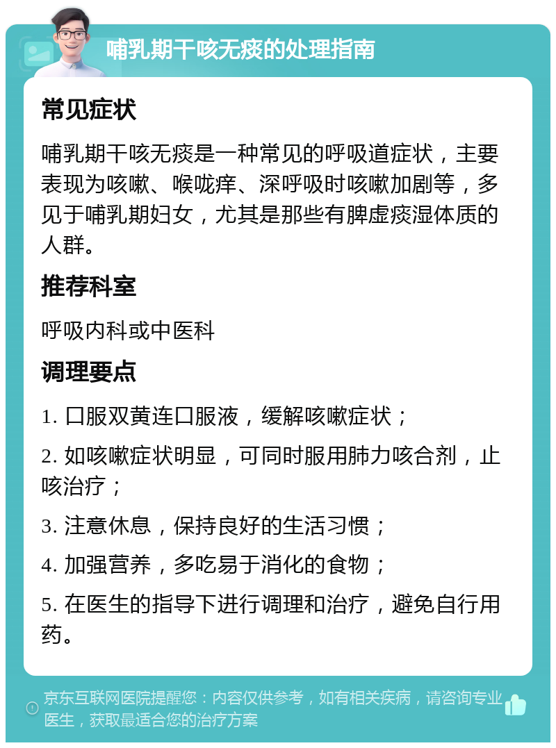 哺乳期干咳无痰的处理指南 常见症状 哺乳期干咳无痰是一种常见的呼吸道症状，主要表现为咳嗽、喉咙痒、深呼吸时咳嗽加剧等，多见于哺乳期妇女，尤其是那些有脾虚痰湿体质的人群。 推荐科室 呼吸内科或中医科 调理要点 1. 口服双黄连口服液，缓解咳嗽症状； 2. 如咳嗽症状明显，可同时服用肺力咳合剂，止咳治疗； 3. 注意休息，保持良好的生活习惯； 4. 加强营养，多吃易于消化的食物； 5. 在医生的指导下进行调理和治疗，避免自行用药。