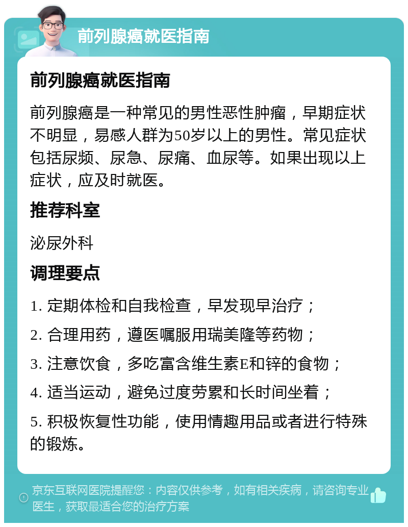 前列腺癌就医指南 前列腺癌就医指南 前列腺癌是一种常见的男性恶性肿瘤，早期症状不明显，易感人群为50岁以上的男性。常见症状包括尿频、尿急、尿痛、血尿等。如果出现以上症状，应及时就医。 推荐科室 泌尿外科 调理要点 1. 定期体检和自我检查，早发现早治疗； 2. 合理用药，遵医嘱服用瑞美隆等药物； 3. 注意饮食，多吃富含维生素E和锌的食物； 4. 适当运动，避免过度劳累和长时间坐着； 5. 积极恢复性功能，使用情趣用品或者进行特殊的锻炼。