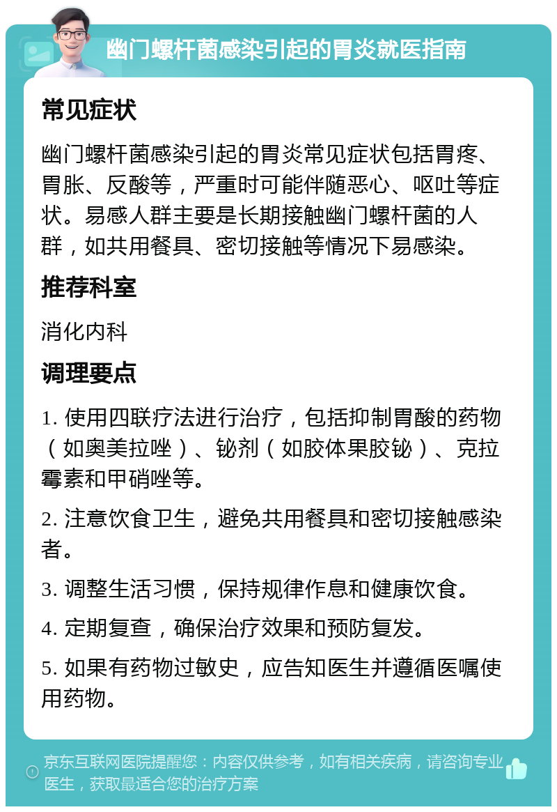 幽门螺杆菌感染引起的胃炎就医指南 常见症状 幽门螺杆菌感染引起的胃炎常见症状包括胃疼、胃胀、反酸等，严重时可能伴随恶心、呕吐等症状。易感人群主要是长期接触幽门螺杆菌的人群，如共用餐具、密切接触等情况下易感染。 推荐科室 消化内科 调理要点 1. 使用四联疗法进行治疗，包括抑制胃酸的药物（如奥美拉唑）、铋剂（如胶体果胶铋）、克拉霉素和甲硝唑等。 2. 注意饮食卫生，避免共用餐具和密切接触感染者。 3. 调整生活习惯，保持规律作息和健康饮食。 4. 定期复查，确保治疗效果和预防复发。 5. 如果有药物过敏史，应告知医生并遵循医嘱使用药物。