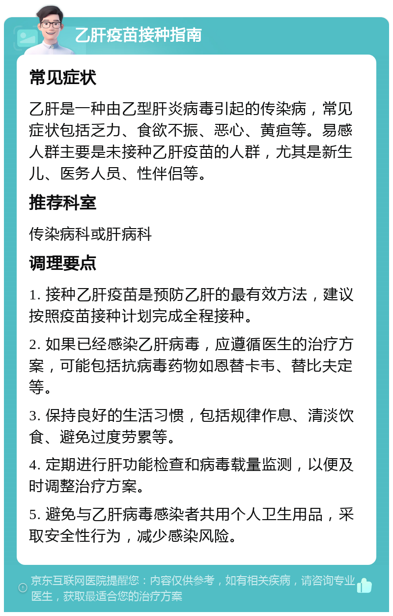 乙肝疫苗接种指南 常见症状 乙肝是一种由乙型肝炎病毒引起的传染病，常见症状包括乏力、食欲不振、恶心、黄疸等。易感人群主要是未接种乙肝疫苗的人群，尤其是新生儿、医务人员、性伴侣等。 推荐科室 传染病科或肝病科 调理要点 1. 接种乙肝疫苗是预防乙肝的最有效方法，建议按照疫苗接种计划完成全程接种。 2. 如果已经感染乙肝病毒，应遵循医生的治疗方案，可能包括抗病毒药物如恩替卡韦、替比夫定等。 3. 保持良好的生活习惯，包括规律作息、清淡饮食、避免过度劳累等。 4. 定期进行肝功能检查和病毒载量监测，以便及时调整治疗方案。 5. 避免与乙肝病毒感染者共用个人卫生用品，采取安全性行为，减少感染风险。