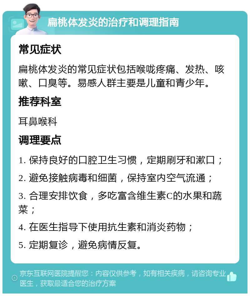 扁桃体发炎的治疗和调理指南 常见症状 扁桃体发炎的常见症状包括喉咙疼痛、发热、咳嗽、口臭等。易感人群主要是儿童和青少年。 推荐科室 耳鼻喉科 调理要点 1. 保持良好的口腔卫生习惯，定期刷牙和漱口； 2. 避免接触病毒和细菌，保持室内空气流通； 3. 合理安排饮食，多吃富含维生素C的水果和蔬菜； 4. 在医生指导下使用抗生素和消炎药物； 5. 定期复诊，避免病情反复。