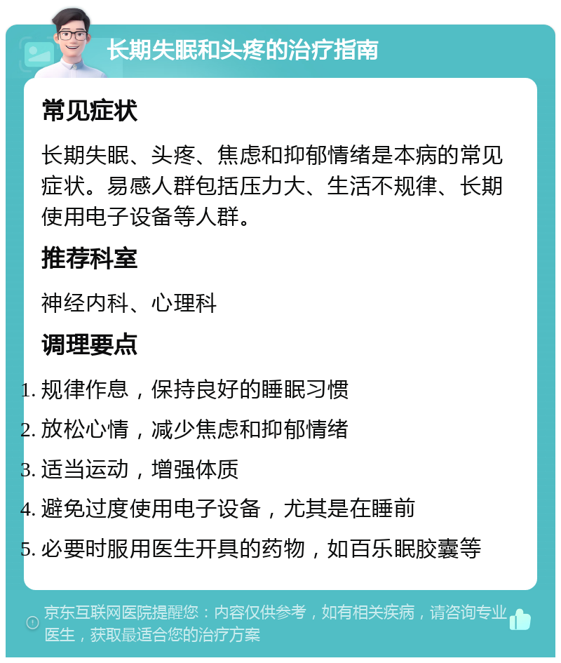 长期失眠和头疼的治疗指南 常见症状 长期失眠、头疼、焦虑和抑郁情绪是本病的常见症状。易感人群包括压力大、生活不规律、长期使用电子设备等人群。 推荐科室 神经内科、心理科 调理要点 规律作息，保持良好的睡眠习惯 放松心情，减少焦虑和抑郁情绪 适当运动，增强体质 避免过度使用电子设备，尤其是在睡前 必要时服用医生开具的药物，如百乐眠胶囊等