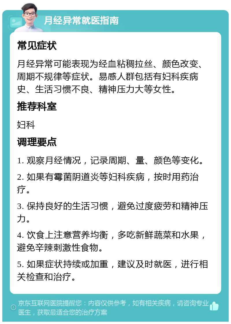 月经异常就医指南 常见症状 月经异常可能表现为经血粘稠拉丝、颜色改变、周期不规律等症状。易感人群包括有妇科疾病史、生活习惯不良、精神压力大等女性。 推荐科室 妇科 调理要点 1. 观察月经情况，记录周期、量、颜色等变化。 2. 如果有霉菌阴道炎等妇科疾病，按时用药治疗。 3. 保持良好的生活习惯，避免过度疲劳和精神压力。 4. 饮食上注意营养均衡，多吃新鲜蔬菜和水果，避免辛辣刺激性食物。 5. 如果症状持续或加重，建议及时就医，进行相关检查和治疗。