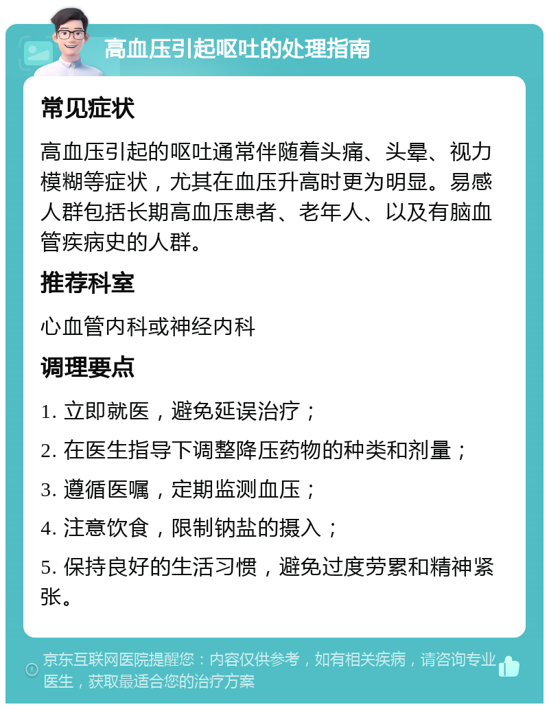 高血压引起呕吐的处理指南 常见症状 高血压引起的呕吐通常伴随着头痛、头晕、视力模糊等症状，尤其在血压升高时更为明显。易感人群包括长期高血压患者、老年人、以及有脑血管疾病史的人群。 推荐科室 心血管内科或神经内科 调理要点 1. 立即就医，避免延误治疗； 2. 在医生指导下调整降压药物的种类和剂量； 3. 遵循医嘱，定期监测血压； 4. 注意饮食，限制钠盐的摄入； 5. 保持良好的生活习惯，避免过度劳累和精神紧张。