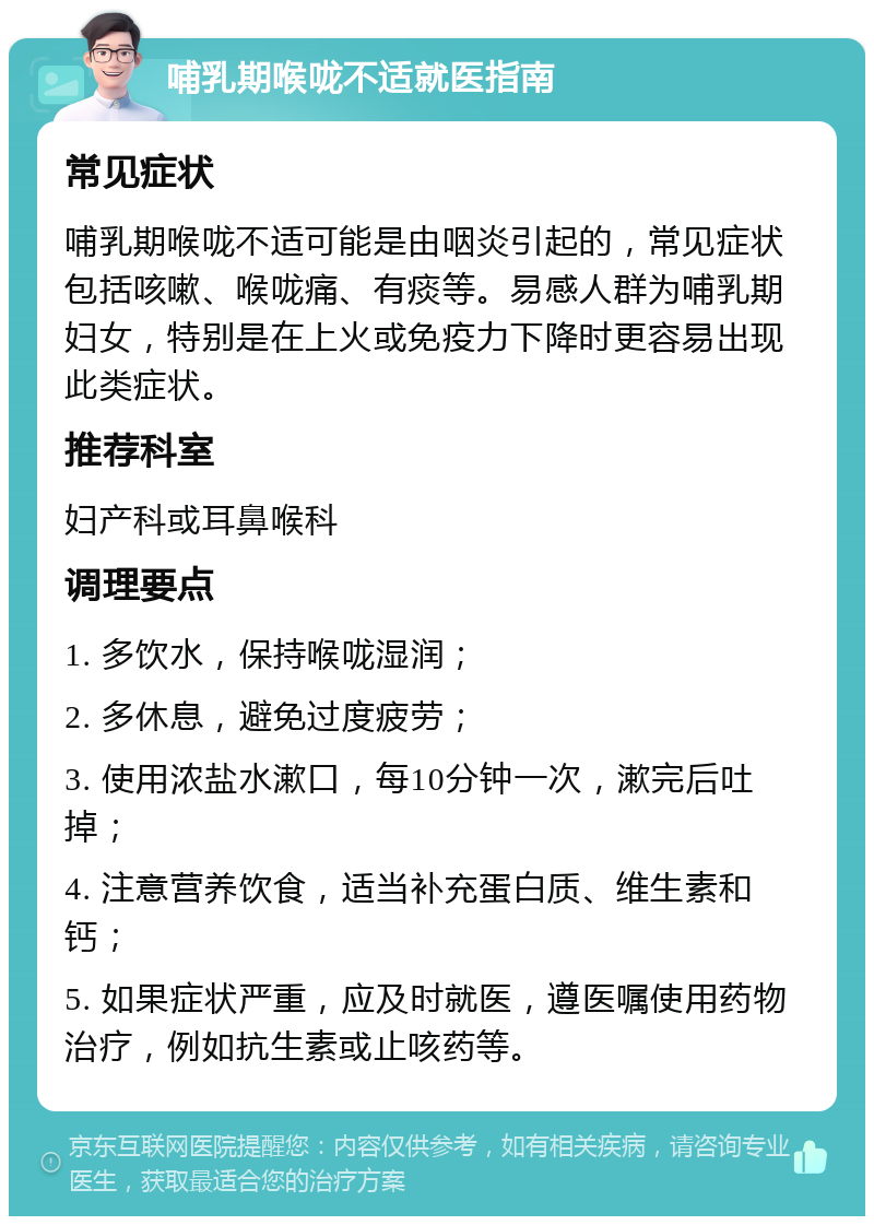 哺乳期喉咙不适就医指南 常见症状 哺乳期喉咙不适可能是由咽炎引起的，常见症状包括咳嗽、喉咙痛、有痰等。易感人群为哺乳期妇女，特别是在上火或免疫力下降时更容易出现此类症状。 推荐科室 妇产科或耳鼻喉科 调理要点 1. 多饮水，保持喉咙湿润； 2. 多休息，避免过度疲劳； 3. 使用浓盐水漱口，每10分钟一次，漱完后吐掉； 4. 注意营养饮食，适当补充蛋白质、维生素和钙； 5. 如果症状严重，应及时就医，遵医嘱使用药物治疗，例如抗生素或止咳药等。