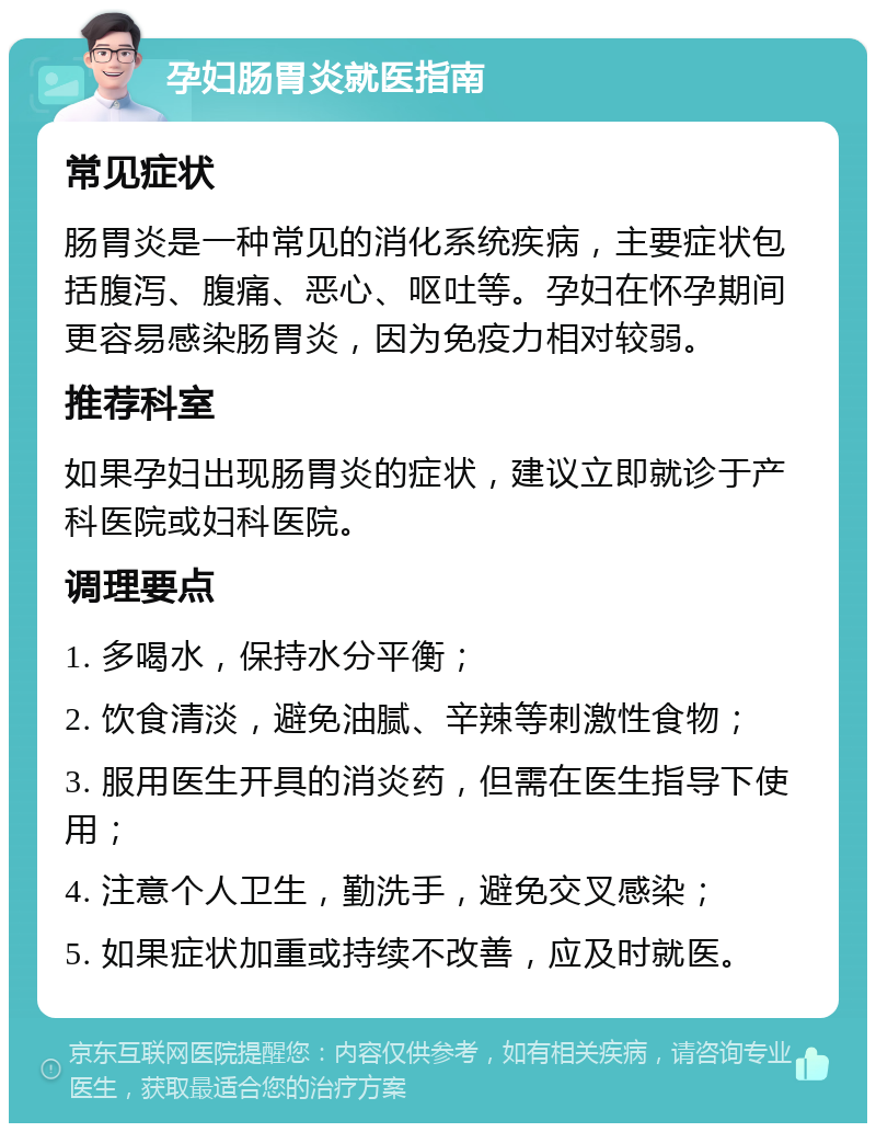 孕妇肠胃炎就医指南 常见症状 肠胃炎是一种常见的消化系统疾病，主要症状包括腹泻、腹痛、恶心、呕吐等。孕妇在怀孕期间更容易感染肠胃炎，因为免疫力相对较弱。 推荐科室 如果孕妇出现肠胃炎的症状，建议立即就诊于产科医院或妇科医院。 调理要点 1. 多喝水，保持水分平衡； 2. 饮食清淡，避免油腻、辛辣等刺激性食物； 3. 服用医生开具的消炎药，但需在医生指导下使用； 4. 注意个人卫生，勤洗手，避免交叉感染； 5. 如果症状加重或持续不改善，应及时就医。