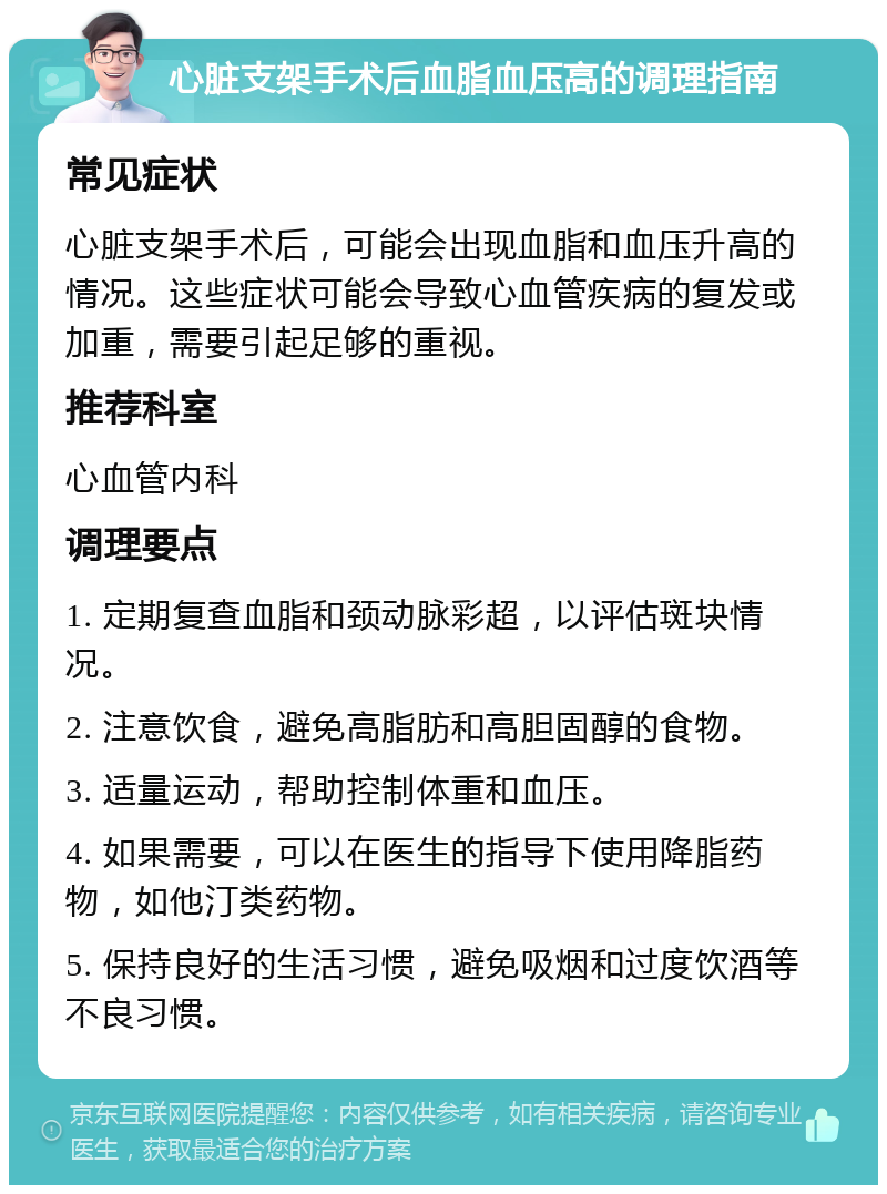 心脏支架手术后血脂血压高的调理指南 常见症状 心脏支架手术后，可能会出现血脂和血压升高的情况。这些症状可能会导致心血管疾病的复发或加重，需要引起足够的重视。 推荐科室 心血管内科 调理要点 1. 定期复查血脂和颈动脉彩超，以评估斑块情况。 2. 注意饮食，避免高脂肪和高胆固醇的食物。 3. 适量运动，帮助控制体重和血压。 4. 如果需要，可以在医生的指导下使用降脂药物，如他汀类药物。 5. 保持良好的生活习惯，避免吸烟和过度饮酒等不良习惯。