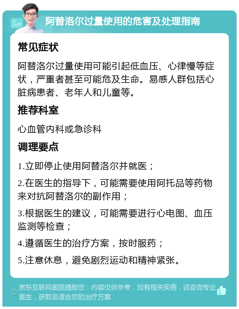 阿替洛尔过量使用的危害及处理指南 常见症状 阿替洛尔过量使用可能引起低血压、心律慢等症状，严重者甚至可能危及生命。易感人群包括心脏病患者、老年人和儿童等。 推荐科室 心血管内科或急诊科 调理要点 1.立即停止使用阿替洛尔并就医； 2.在医生的指导下，可能需要使用阿托品等药物来对抗阿替洛尔的副作用； 3.根据医生的建议，可能需要进行心电图、血压监测等检查； 4.遵循医生的治疗方案，按时服药； 5.注意休息，避免剧烈运动和精神紧张。