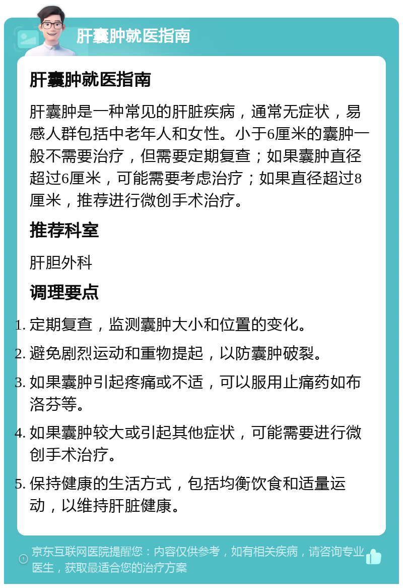 肝囊肿就医指南 肝囊肿就医指南 肝囊肿是一种常见的肝脏疾病，通常无症状，易感人群包括中老年人和女性。小于6厘米的囊肿一般不需要治疗，但需要定期复查；如果囊肿直径超过6厘米，可能需要考虑治疗；如果直径超过8厘米，推荐进行微创手术治疗。 推荐科室 肝胆外科 调理要点 定期复查，监测囊肿大小和位置的变化。 避免剧烈运动和重物提起，以防囊肿破裂。 如果囊肿引起疼痛或不适，可以服用止痛药如布洛芬等。 如果囊肿较大或引起其他症状，可能需要进行微创手术治疗。 保持健康的生活方式，包括均衡饮食和适量运动，以维持肝脏健康。