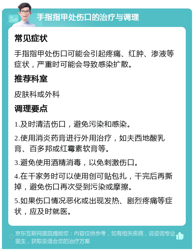 手指指甲处伤口的治疗与调理 常见症状 手指指甲处伤口可能会引起疼痛、红肿、渗液等症状，严重时可能会导致感染扩散。 推荐科室 皮肤科或外科 调理要点 1.及时清洁伤口，避免污染和感染。 2.使用消炎药膏进行外用治疗，如夫西地酸乳膏、百多邦或红霉素软膏等。 3.避免使用酒精消毒，以免刺激伤口。 4.在干家务时可以使用创可贴包扎，干完后再撕掉，避免伤口再次受到污染或摩擦。 5.如果伤口情况恶化或出现发热、剧烈疼痛等症状，应及时就医。