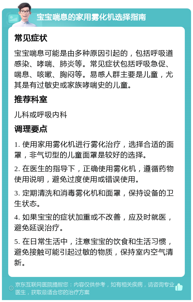 宝宝喘息的家用雾化机选择指南 常见症状 宝宝喘息可能是由多种原因引起的，包括呼吸道感染、哮喘、肺炎等。常见症状包括呼吸急促、喘息、咳嗽、胸闷等。易感人群主要是儿童，尤其是有过敏史或家族哮喘史的儿童。 推荐科室 儿科或呼吸内科 调理要点 1. 使用家用雾化机进行雾化治疗，选择合适的面罩，非气切型的儿童面罩是较好的选择。 2. 在医生的指导下，正确使用雾化机，遵循药物使用说明，避免过度使用或错误使用。 3. 定期清洗和消毒雾化机和面罩，保持设备的卫生状态。 4. 如果宝宝的症状加重或不改善，应及时就医，避免延误治疗。 5. 在日常生活中，注意宝宝的饮食和生活习惯，避免接触可能引起过敏的物质，保持室内空气清新。