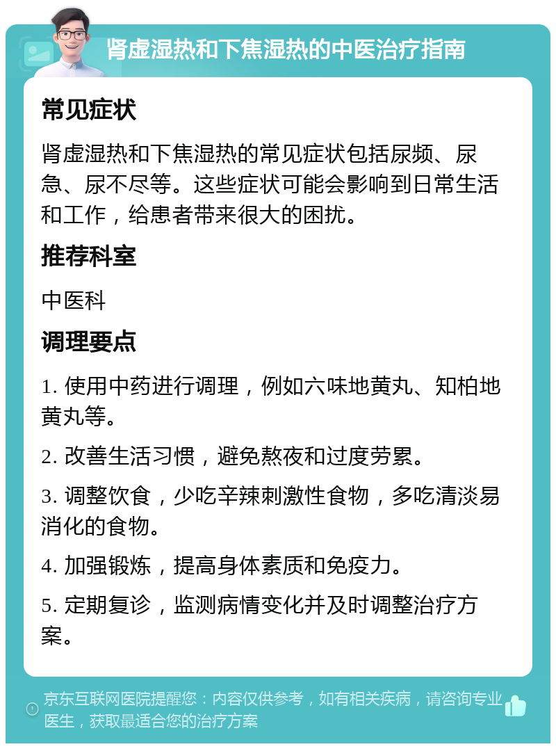 肾虚湿热和下焦湿热的中医治疗指南 常见症状 肾虚湿热和下焦湿热的常见症状包括尿频、尿急、尿不尽等。这些症状可能会影响到日常生活和工作，给患者带来很大的困扰。 推荐科室 中医科 调理要点 1. 使用中药进行调理，例如六味地黄丸、知柏地黄丸等。 2. 改善生活习惯，避免熬夜和过度劳累。 3. 调整饮食，少吃辛辣刺激性食物，多吃清淡易消化的食物。 4. 加强锻炼，提高身体素质和免疫力。 5. 定期复诊，监测病情变化并及时调整治疗方案。