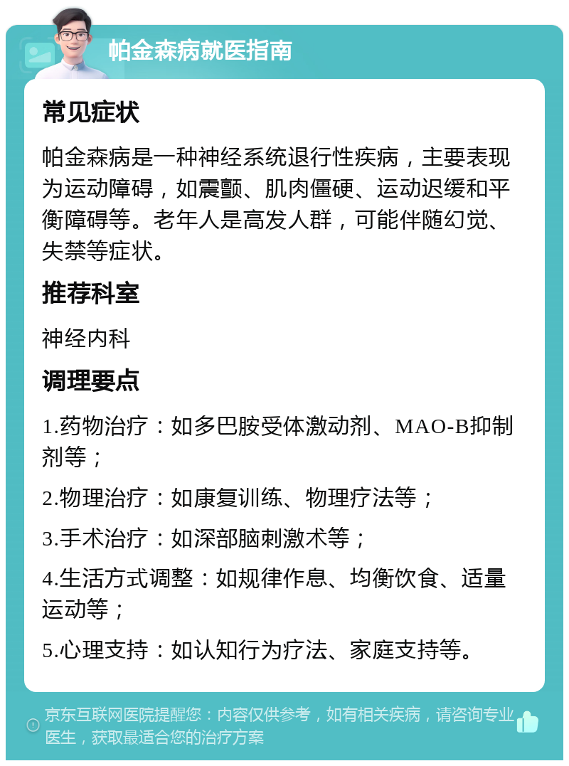 帕金森病就医指南 常见症状 帕金森病是一种神经系统退行性疾病，主要表现为运动障碍，如震颤、肌肉僵硬、运动迟缓和平衡障碍等。老年人是高发人群，可能伴随幻觉、失禁等症状。 推荐科室 神经内科 调理要点 1.药物治疗：如多巴胺受体激动剂、MAO-B抑制剂等； 2.物理治疗：如康复训练、物理疗法等； 3.手术治疗：如深部脑刺激术等； 4.生活方式调整：如规律作息、均衡饮食、适量运动等； 5.心理支持：如认知行为疗法、家庭支持等。