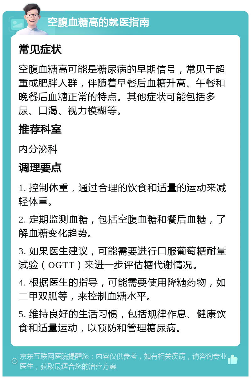 空腹血糖高的就医指南 常见症状 空腹血糖高可能是糖尿病的早期信号，常见于超重或肥胖人群，伴随着早餐后血糖升高、午餐和晚餐后血糖正常的特点。其他症状可能包括多尿、口渴、视力模糊等。 推荐科室 内分泌科 调理要点 1. 控制体重，通过合理的饮食和适量的运动来减轻体重。 2. 定期监测血糖，包括空腹血糖和餐后血糖，了解血糖变化趋势。 3. 如果医生建议，可能需要进行口服葡萄糖耐量试验（OGTT）来进一步评估糖代谢情况。 4. 根据医生的指导，可能需要使用降糖药物，如二甲双胍等，来控制血糖水平。 5. 维持良好的生活习惯，包括规律作息、健康饮食和适量运动，以预防和管理糖尿病。