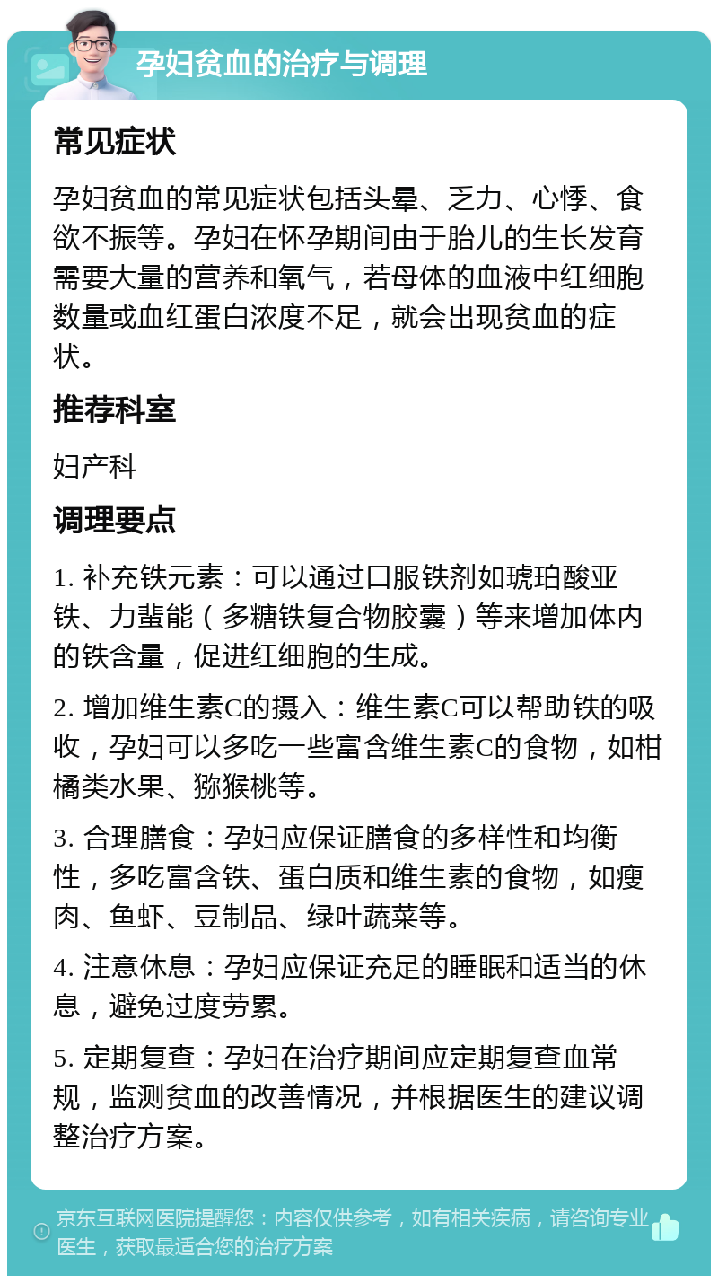 孕妇贫血的治疗与调理 常见症状 孕妇贫血的常见症状包括头晕、乏力、心悸、食欲不振等。孕妇在怀孕期间由于胎儿的生长发育需要大量的营养和氧气，若母体的血液中红细胞数量或血红蛋白浓度不足，就会出现贫血的症状。 推荐科室 妇产科 调理要点 1. 补充铁元素：可以通过口服铁剂如琥珀酸亚铁、力蜚能（多糖铁复合物胶囊）等来增加体内的铁含量，促进红细胞的生成。 2. 增加维生素C的摄入：维生素C可以帮助铁的吸收，孕妇可以多吃一些富含维生素C的食物，如柑橘类水果、猕猴桃等。 3. 合理膳食：孕妇应保证膳食的多样性和均衡性，多吃富含铁、蛋白质和维生素的食物，如瘦肉、鱼虾、豆制品、绿叶蔬菜等。 4. 注意休息：孕妇应保证充足的睡眠和适当的休息，避免过度劳累。 5. 定期复查：孕妇在治疗期间应定期复查血常规，监测贫血的改善情况，并根据医生的建议调整治疗方案。