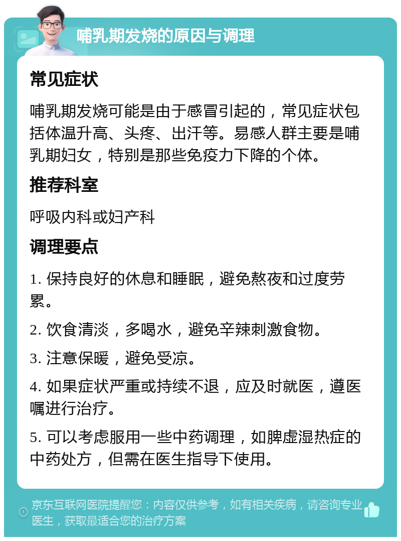 哺乳期发烧的原因与调理 常见症状 哺乳期发烧可能是由于感冒引起的，常见症状包括体温升高、头疼、出汗等。易感人群主要是哺乳期妇女，特别是那些免疫力下降的个体。 推荐科室 呼吸内科或妇产科 调理要点 1. 保持良好的休息和睡眠，避免熬夜和过度劳累。 2. 饮食清淡，多喝水，避免辛辣刺激食物。 3. 注意保暖，避免受凉。 4. 如果症状严重或持续不退，应及时就医，遵医嘱进行治疗。 5. 可以考虑服用一些中药调理，如脾虚湿热症的中药处方，但需在医生指导下使用。