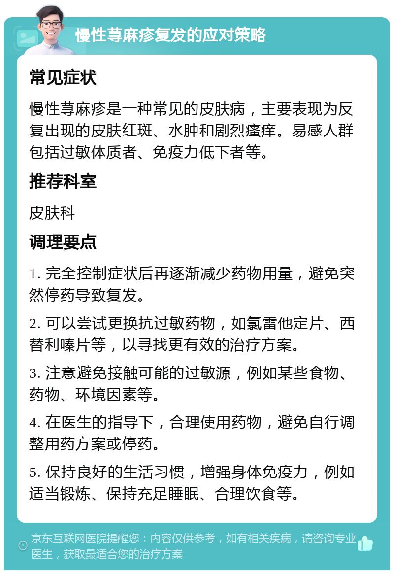 慢性荨麻疹复发的应对策略 常见症状 慢性荨麻疹是一种常见的皮肤病，主要表现为反复出现的皮肤红斑、水肿和剧烈瘙痒。易感人群包括过敏体质者、免疫力低下者等。 推荐科室 皮肤科 调理要点 1. 完全控制症状后再逐渐减少药物用量，避免突然停药导致复发。 2. 可以尝试更换抗过敏药物，如氯雷他定片、西替利嗪片等，以寻找更有效的治疗方案。 3. 注意避免接触可能的过敏源，例如某些食物、药物、环境因素等。 4. 在医生的指导下，合理使用药物，避免自行调整用药方案或停药。 5. 保持良好的生活习惯，增强身体免疫力，例如适当锻炼、保持充足睡眠、合理饮食等。