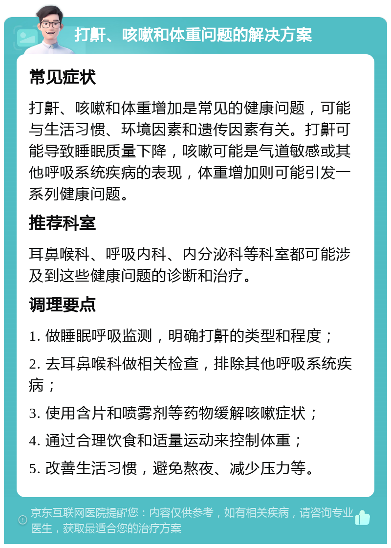 打鼾、咳嗽和体重问题的解决方案 常见症状 打鼾、咳嗽和体重增加是常见的健康问题，可能与生活习惯、环境因素和遗传因素有关。打鼾可能导致睡眠质量下降，咳嗽可能是气道敏感或其他呼吸系统疾病的表现，体重增加则可能引发一系列健康问题。 推荐科室 耳鼻喉科、呼吸内科、内分泌科等科室都可能涉及到这些健康问题的诊断和治疗。 调理要点 1. 做睡眠呼吸监测，明确打鼾的类型和程度； 2. 去耳鼻喉科做相关检查，排除其他呼吸系统疾病； 3. 使用含片和喷雾剂等药物缓解咳嗽症状； 4. 通过合理饮食和适量运动来控制体重； 5. 改善生活习惯，避免熬夜、减少压力等。