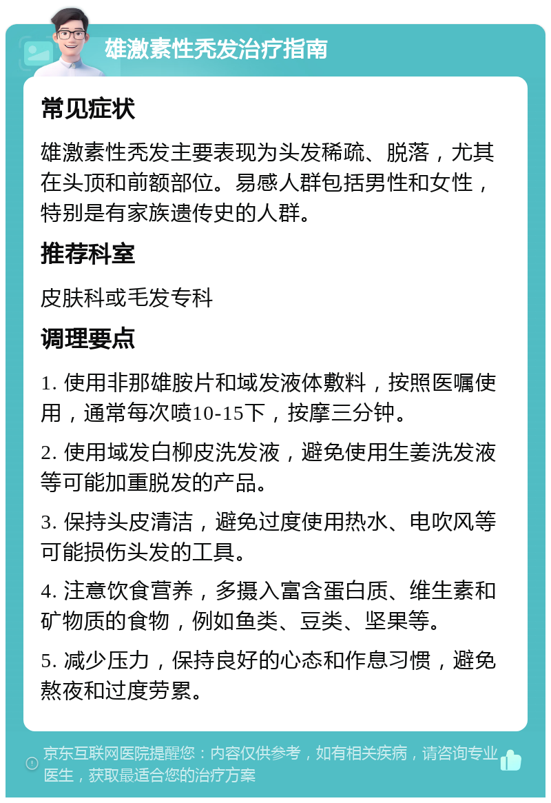 雄激素性秃发治疗指南 常见症状 雄激素性秃发主要表现为头发稀疏、脱落，尤其在头顶和前额部位。易感人群包括男性和女性，特别是有家族遗传史的人群。 推荐科室 皮肤科或毛发专科 调理要点 1. 使用非那雄胺片和域发液体敷料，按照医嘱使用，通常每次喷10-15下，按摩三分钟。 2. 使用域发白柳皮洗发液，避免使用生姜洗发液等可能加重脱发的产品。 3. 保持头皮清洁，避免过度使用热水、电吹风等可能损伤头发的工具。 4. 注意饮食营养，多摄入富含蛋白质、维生素和矿物质的食物，例如鱼类、豆类、坚果等。 5. 减少压力，保持良好的心态和作息习惯，避免熬夜和过度劳累。