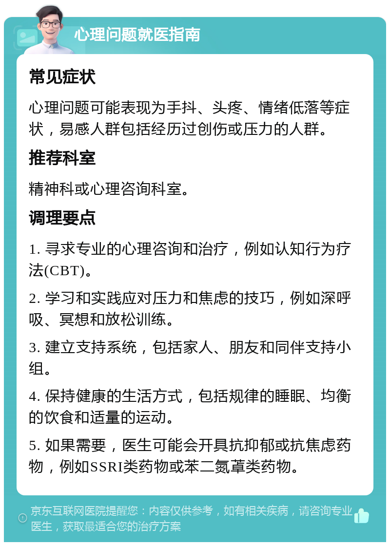 心理问题就医指南 常见症状 心理问题可能表现为手抖、头疼、情绪低落等症状，易感人群包括经历过创伤或压力的人群。 推荐科室 精神科或心理咨询科室。 调理要点 1. 寻求专业的心理咨询和治疗，例如认知行为疗法(CBT)。 2. 学习和实践应对压力和焦虑的技巧，例如深呼吸、冥想和放松训练。 3. 建立支持系统，包括家人、朋友和同伴支持小组。 4. 保持健康的生活方式，包括规律的睡眠、均衡的饮食和适量的运动。 5. 如果需要，医生可能会开具抗抑郁或抗焦虑药物，例如SSRI类药物或苯二氮䓬类药物。