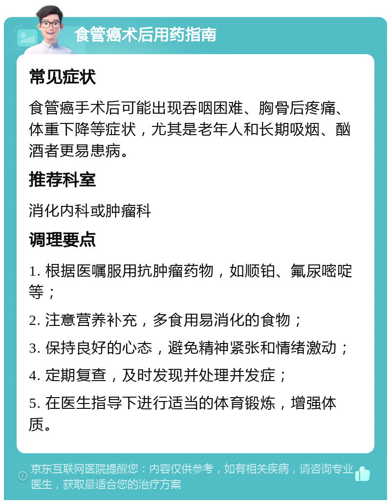 食管癌术后用药指南 常见症状 食管癌手术后可能出现吞咽困难、胸骨后疼痛、体重下降等症状，尤其是老年人和长期吸烟、酗酒者更易患病。 推荐科室 消化内科或肿瘤科 调理要点 1. 根据医嘱服用抗肿瘤药物，如顺铂、氟尿嘧啶等； 2. 注意营养补充，多食用易消化的食物； 3. 保持良好的心态，避免精神紧张和情绪激动； 4. 定期复查，及时发现并处理并发症； 5. 在医生指导下进行适当的体育锻炼，增强体质。