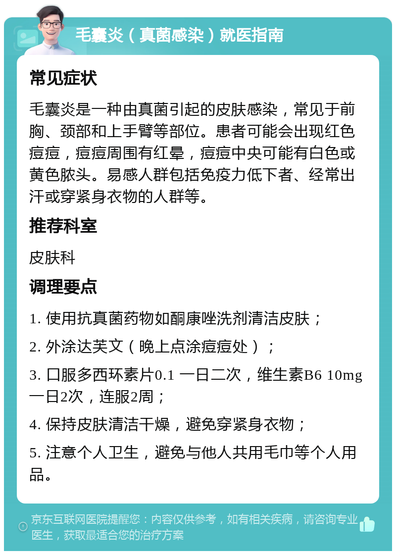 毛囊炎（真菌感染）就医指南 常见症状 毛囊炎是一种由真菌引起的皮肤感染，常见于前胸、颈部和上手臂等部位。患者可能会出现红色痘痘，痘痘周围有红晕，痘痘中央可能有白色或黄色脓头。易感人群包括免疫力低下者、经常出汗或穿紧身衣物的人群等。 推荐科室 皮肤科 调理要点 1. 使用抗真菌药物如酮康唑洗剂清洁皮肤； 2. 外涂达芙文（晚上点涂痘痘处）； 3. 口服多西环素片0.1 一日二次，维生素B6 10mg 一日2次，连服2周； 4. 保持皮肤清洁干燥，避免穿紧身衣物； 5. 注意个人卫生，避免与他人共用毛巾等个人用品。