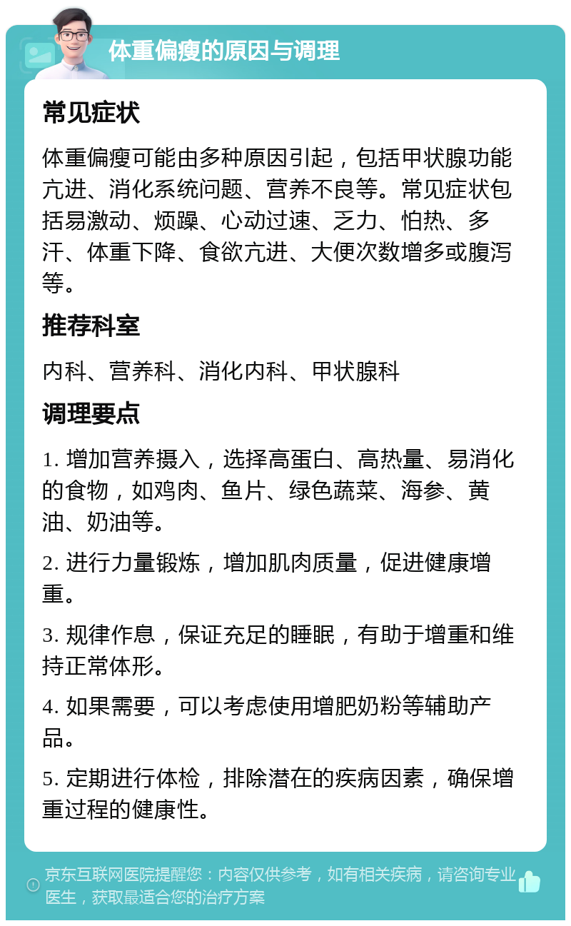 体重偏瘦的原因与调理 常见症状 体重偏瘦可能由多种原因引起，包括甲状腺功能亢进、消化系统问题、营养不良等。常见症状包括易激动、烦躁、心动过速、乏力、怕热、多汗、体重下降、食欲亢进、大便次数增多或腹泻等。 推荐科室 内科、营养科、消化内科、甲状腺科 调理要点 1. 增加营养摄入，选择高蛋白、高热量、易消化的食物，如鸡肉、鱼片、绿色蔬菜、海参、黄油、奶油等。 2. 进行力量锻炼，增加肌肉质量，促进健康增重。 3. 规律作息，保证充足的睡眠，有助于增重和维持正常体形。 4. 如果需要，可以考虑使用增肥奶粉等辅助产品。 5. 定期进行体检，排除潜在的疾病因素，确保增重过程的健康性。