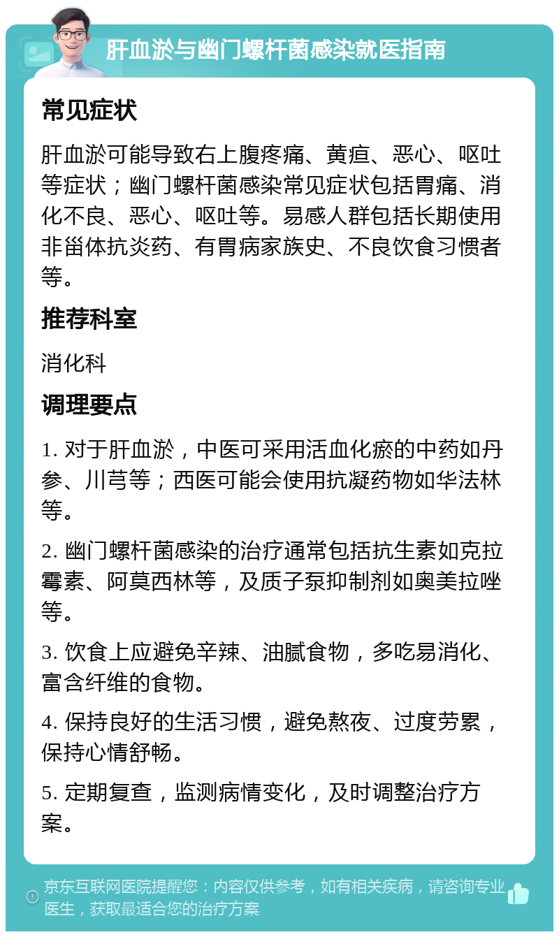 肝血淤与幽门螺杆菌感染就医指南 常见症状 肝血淤可能导致右上腹疼痛、黄疸、恶心、呕吐等症状；幽门螺杆菌感染常见症状包括胃痛、消化不良、恶心、呕吐等。易感人群包括长期使用非甾体抗炎药、有胃病家族史、不良饮食习惯者等。 推荐科室 消化科 调理要点 1. 对于肝血淤，中医可采用活血化瘀的中药如丹参、川芎等；西医可能会使用抗凝药物如华法林等。 2. 幽门螺杆菌感染的治疗通常包括抗生素如克拉霉素、阿莫西林等，及质子泵抑制剂如奥美拉唑等。 3. 饮食上应避免辛辣、油腻食物，多吃易消化、富含纤维的食物。 4. 保持良好的生活习惯，避免熬夜、过度劳累，保持心情舒畅。 5. 定期复查，监测病情变化，及时调整治疗方案。