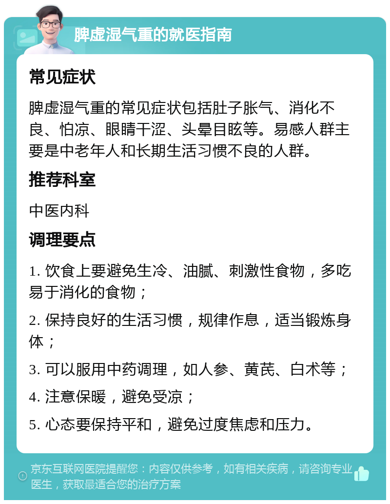 脾虚湿气重的就医指南 常见症状 脾虚湿气重的常见症状包括肚子胀气、消化不良、怕凉、眼睛干涩、头晕目眩等。易感人群主要是中老年人和长期生活习惯不良的人群。 推荐科室 中医内科 调理要点 1. 饮食上要避免生冷、油腻、刺激性食物，多吃易于消化的食物； 2. 保持良好的生活习惯，规律作息，适当锻炼身体； 3. 可以服用中药调理，如人参、黄芪、白术等； 4. 注意保暖，避免受凉； 5. 心态要保持平和，避免过度焦虑和压力。