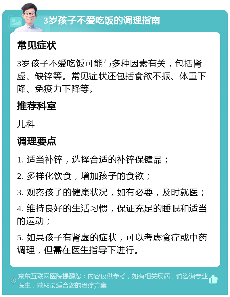 3岁孩子不爱吃饭的调理指南 常见症状 3岁孩子不爱吃饭可能与多种因素有关，包括肾虚、缺锌等。常见症状还包括食欲不振、体重下降、免疫力下降等。 推荐科室 儿科 调理要点 1. 适当补锌，选择合适的补锌保健品； 2. 多样化饮食，增加孩子的食欲； 3. 观察孩子的健康状况，如有必要，及时就医； 4. 维持良好的生活习惯，保证充足的睡眠和适当的运动； 5. 如果孩子有肾虚的症状，可以考虑食疗或中药调理，但需在医生指导下进行。