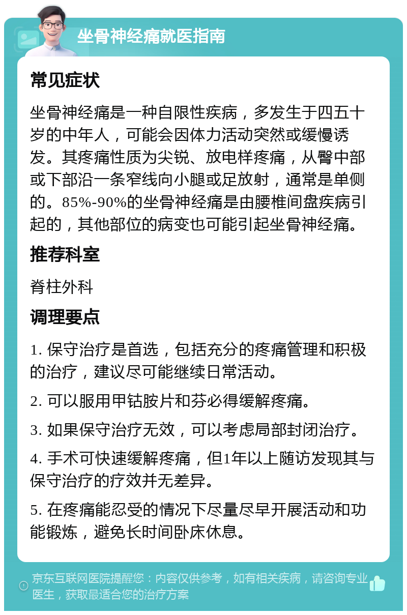 坐骨神经痛就医指南 常见症状 坐骨神经痛是一种自限性疾病，多发生于四五十岁的中年人，可能会因体力活动突然或缓慢诱发。其疼痛性质为尖锐、放电样疼痛，从臀中部或下部沿一条窄线向小腿或足放射，通常是单侧的。85%-90%的坐骨神经痛是由腰椎间盘疾病引起的，其他部位的病变也可能引起坐骨神经痛。 推荐科室 脊柱外科 调理要点 1. 保守治疗是首选，包括充分的疼痛管理和积极的治疗，建议尽可能继续日常活动。 2. 可以服用甲钴胺片和芬必得缓解疼痛。 3. 如果保守治疗无效，可以考虑局部封闭治疗。 4. 手术可快速缓解疼痛，但1年以上随访发现其与保守治疗的疗效并无差异。 5. 在疼痛能忍受的情况下尽量尽早开展活动和功能锻炼，避免长时间卧床休息。