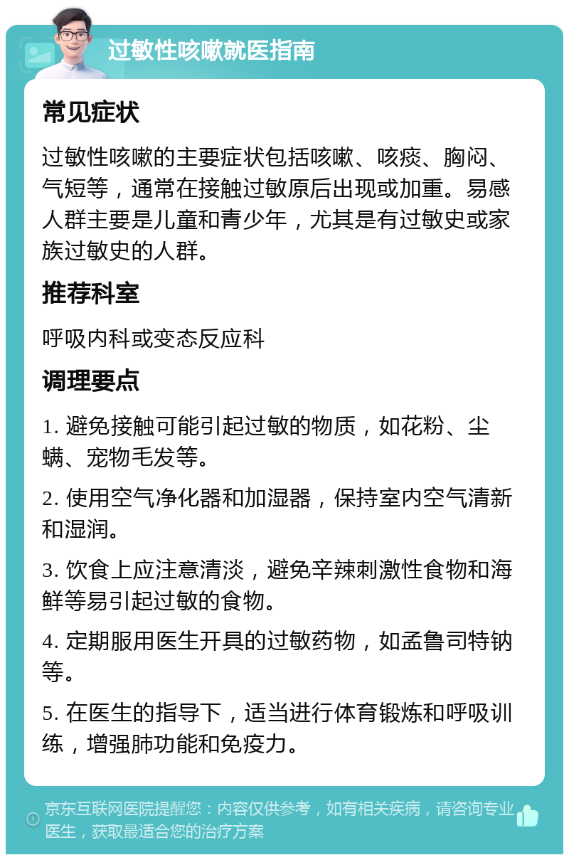 过敏性咳嗽就医指南 常见症状 过敏性咳嗽的主要症状包括咳嗽、咳痰、胸闷、气短等，通常在接触过敏原后出现或加重。易感人群主要是儿童和青少年，尤其是有过敏史或家族过敏史的人群。 推荐科室 呼吸内科或变态反应科 调理要点 1. 避免接触可能引起过敏的物质，如花粉、尘螨、宠物毛发等。 2. 使用空气净化器和加湿器，保持室内空气清新和湿润。 3. 饮食上应注意清淡，避免辛辣刺激性食物和海鲜等易引起过敏的食物。 4. 定期服用医生开具的过敏药物，如孟鲁司特钠等。 5. 在医生的指导下，适当进行体育锻炼和呼吸训练，增强肺功能和免疫力。