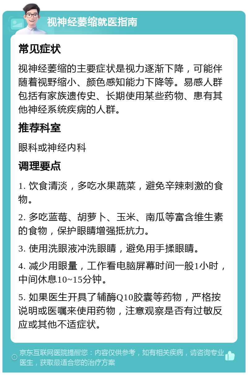 视神经萎缩就医指南 常见症状 视神经萎缩的主要症状是视力逐渐下降，可能伴随着视野缩小、颜色感知能力下降等。易感人群包括有家族遗传史、长期使用某些药物、患有其他神经系统疾病的人群。 推荐科室 眼科或神经内科 调理要点 1. 饮食清淡，多吃水果蔬菜，避免辛辣刺激的食物。 2. 多吃蓝莓、胡萝卜、玉米、南瓜等富含维生素的食物，保护眼睛增强抵抗力。 3. 使用洗眼液冲洗眼睛，避免用手揉眼睛。 4. 减少用眼量，工作看电脑屏幕时间一般1小时，中间休息10~15分钟。 5. 如果医生开具了辅酶Q10胶囊等药物，严格按说明或医嘱来使用药物，注意观察是否有过敏反应或其他不适症状。