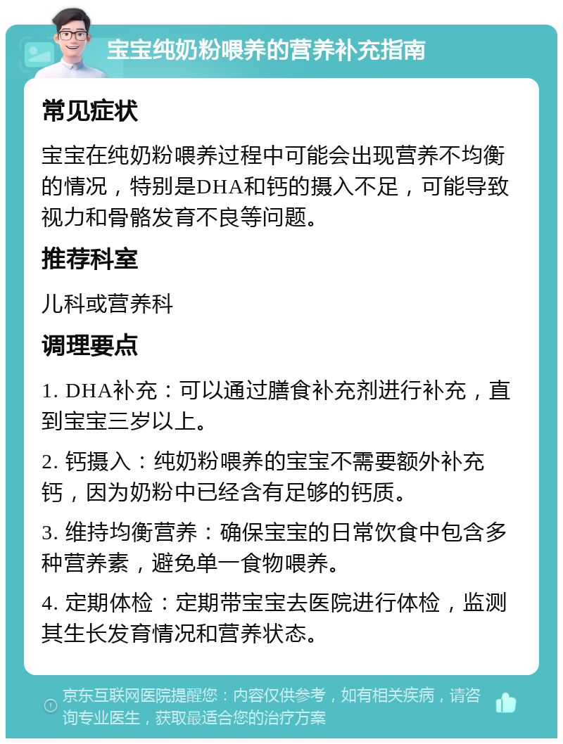 宝宝纯奶粉喂养的营养补充指南 常见症状 宝宝在纯奶粉喂养过程中可能会出现营养不均衡的情况，特别是DHA和钙的摄入不足，可能导致视力和骨骼发育不良等问题。 推荐科室 儿科或营养科 调理要点 1. DHA补充：可以通过膳食补充剂进行补充，直到宝宝三岁以上。 2. 钙摄入：纯奶粉喂养的宝宝不需要额外补充钙，因为奶粉中已经含有足够的钙质。 3. 维持均衡营养：确保宝宝的日常饮食中包含多种营养素，避免单一食物喂养。 4. 定期体检：定期带宝宝去医院进行体检，监测其生长发育情况和营养状态。