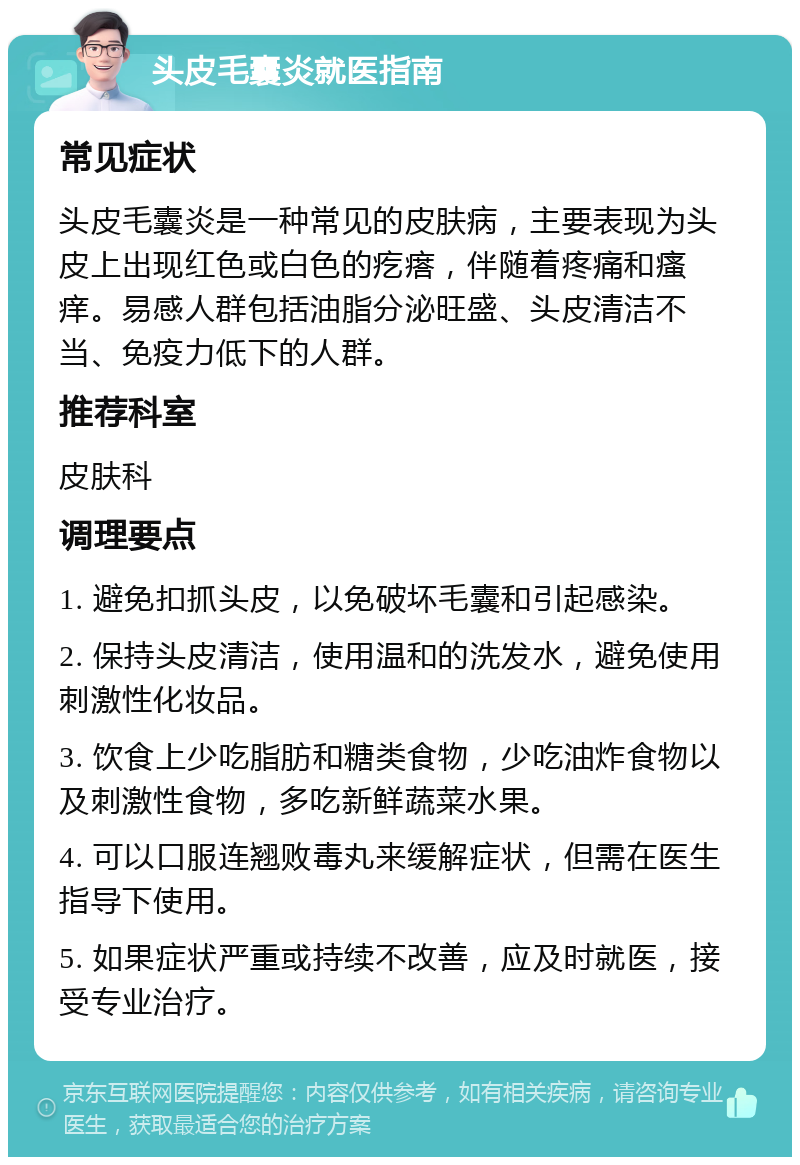 头皮毛囊炎就医指南 常见症状 头皮毛囊炎是一种常见的皮肤病，主要表现为头皮上出现红色或白色的疙瘩，伴随着疼痛和瘙痒。易感人群包括油脂分泌旺盛、头皮清洁不当、免疫力低下的人群。 推荐科室 皮肤科 调理要点 1. 避免扣抓头皮，以免破坏毛囊和引起感染。 2. 保持头皮清洁，使用温和的洗发水，避免使用刺激性化妆品。 3. 饮食上少吃脂肪和糖类食物，少吃油炸食物以及刺激性食物，多吃新鲜蔬菜水果。 4. 可以口服连翘败毒丸来缓解症状，但需在医生指导下使用。 5. 如果症状严重或持续不改善，应及时就医，接受专业治疗。