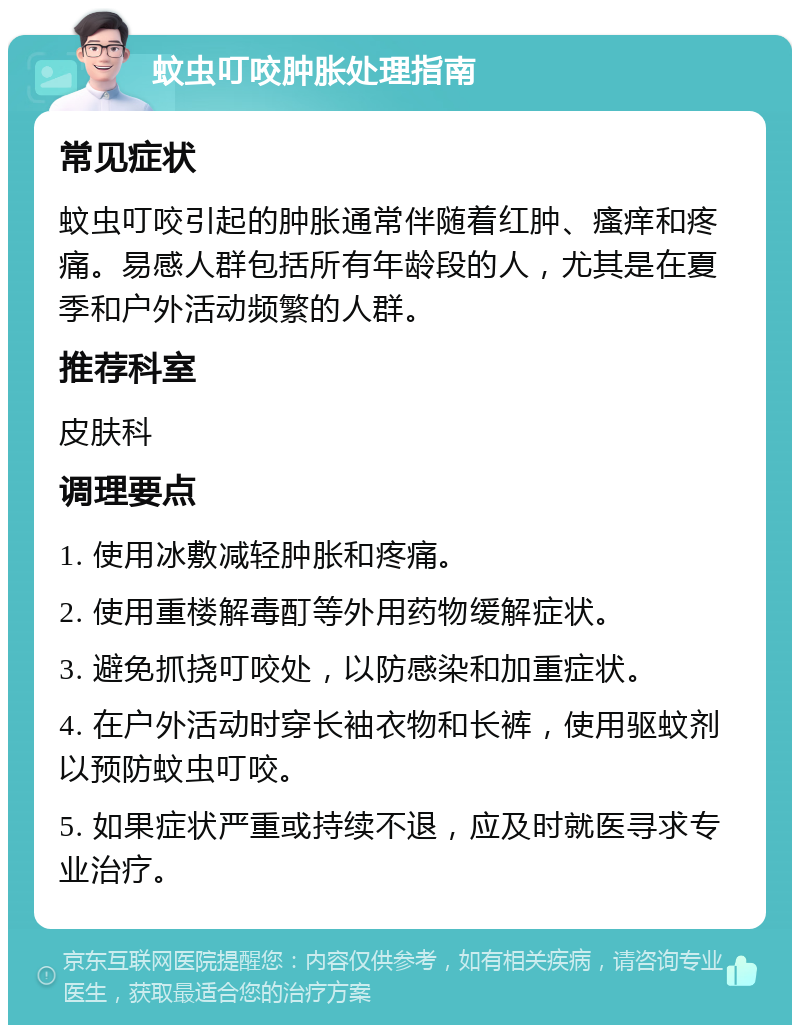 蚊虫叮咬肿胀处理指南 常见症状 蚊虫叮咬引起的肿胀通常伴随着红肿、瘙痒和疼痛。易感人群包括所有年龄段的人，尤其是在夏季和户外活动频繁的人群。 推荐科室 皮肤科 调理要点 1. 使用冰敷减轻肿胀和疼痛。 2. 使用重楼解毒酊等外用药物缓解症状。 3. 避免抓挠叮咬处，以防感染和加重症状。 4. 在户外活动时穿长袖衣物和长裤，使用驱蚊剂以预防蚊虫叮咬。 5. 如果症状严重或持续不退，应及时就医寻求专业治疗。